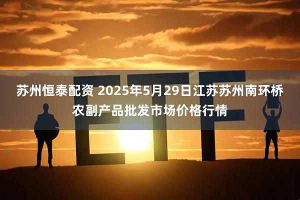苏州恒泰配资 2025年5月29日江苏苏州南环桥农副产品批发市场价格行情