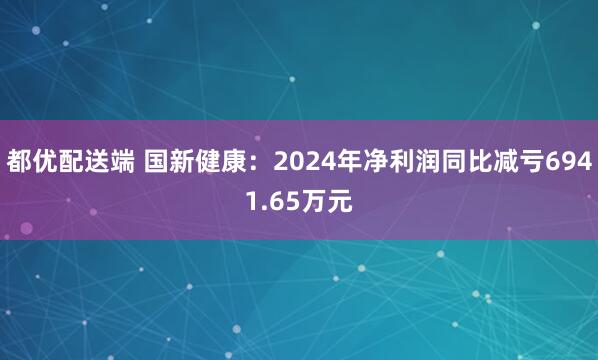都优配送端 国新健康：2024年净利润同比减亏6941.65万元