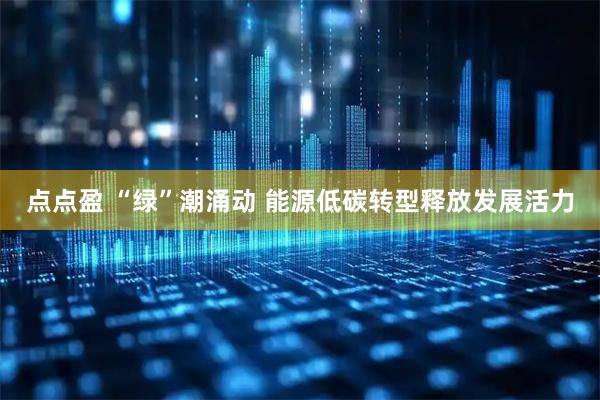 点点盈 “绿”潮涌动 能源低碳转型释放发展活力