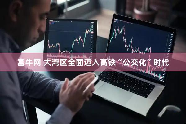 富牛网 大湾区全面迈入高铁“公交化”时代