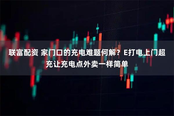 联富配资 家门口的充电难题何解？E打电上门超充让充电点外卖一样简单