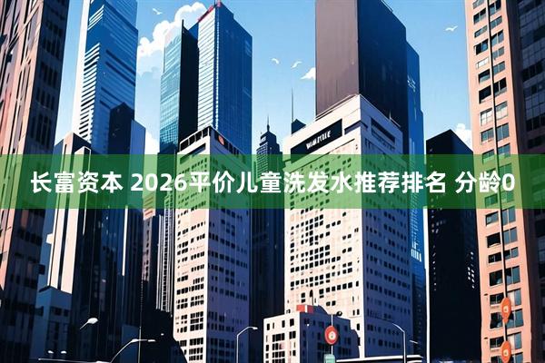 长富资本 2026平价儿童洗发水推荐排名 分龄0