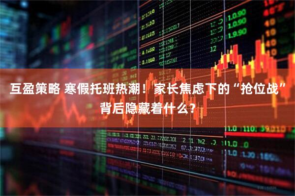互盈策略 寒假托班热潮！家长焦虑下的“抢位战”背后隐藏着什么？