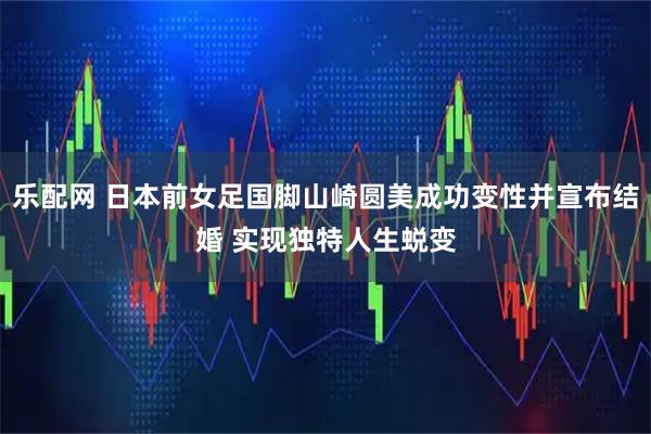 乐配网 日本前女足国脚山崎圆美成功变性并宣布结婚 实现独特人生蜕变