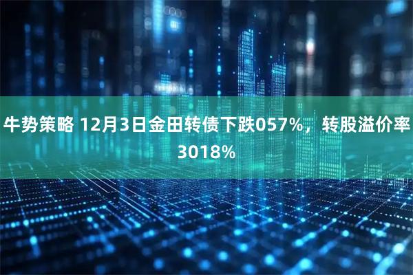 牛势策略 12月3日金田转债下跌057%，转股溢价率3018%