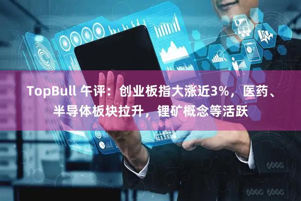 TopBull 午评：创业板指大涨近3%，医药、半导体板块拉升，锂矿概念等活跃