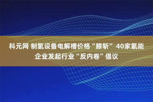 科元网 制氢设备电解槽价格“膝斩” 40家氢能企业发起行业“反内卷”倡议