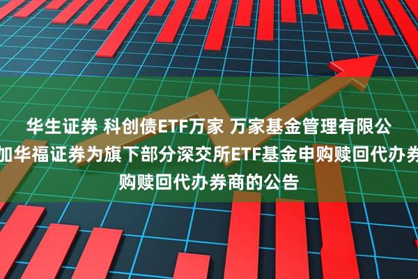 华生证券 科创债ETF万家 万家基金管理有限公司关于增加华福证券为旗下部分深交所ETF基金申购赎回代办券商的公告