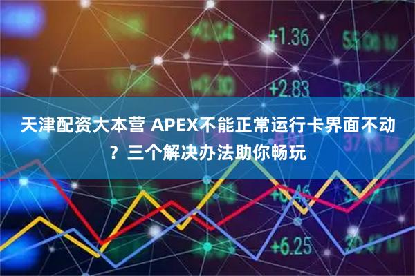 天津配资大本营 APEX不能正常运行卡界面不动？三个解决办法助你畅玩