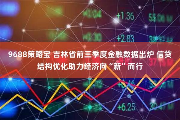 9688策略宝 吉林省前三季度金融数据出炉 信贷结构优化助力经济向“新”而行