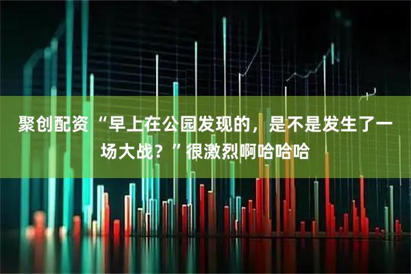 聚创配资 “早上在公园发现的，是不是发生了一场大战？”很激烈啊哈哈哈