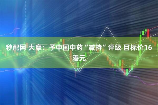 秒配网 大摩：予中国中药“减持”评级 目标价16港元