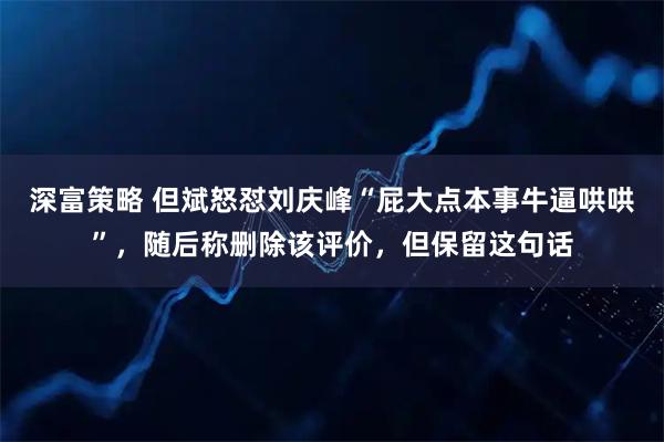 深富策略 但斌怒怼刘庆峰“屁大点本事牛逼哄哄”，随后称删除该评价，但保留这句话