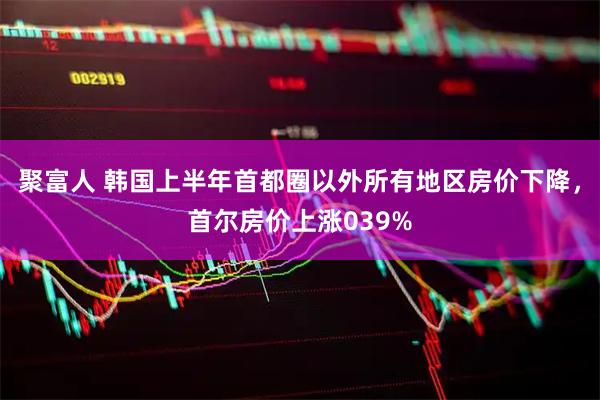 聚富人 韩国上半年首都圈以外所有地区房价下降，首尔房价上涨039%