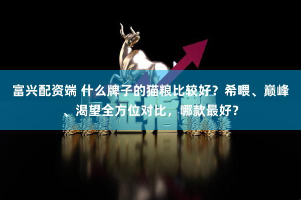富兴配资端 什么牌子的猫粮比较好？希喂、巅峰、渴望全方位对比，哪款最好？