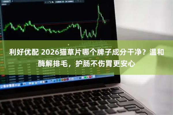 利好优配 2026猫草片哪个牌子成分干净？温和酶解排毛，护肠不伤胃更安心