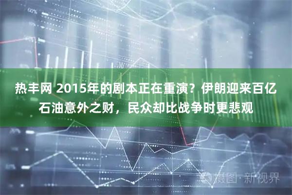 热丰网 2015年的剧本正在重演？伊朗迎来百亿石油意外之财，民众却比战争时更悲观