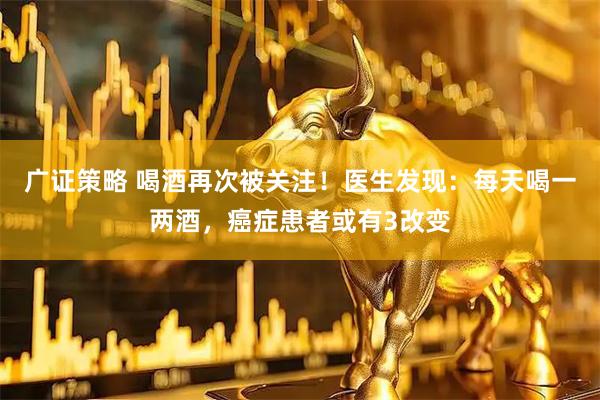 广证策略 喝酒再次被关注！医生发现：每天喝一两酒，癌症患者或有3改变